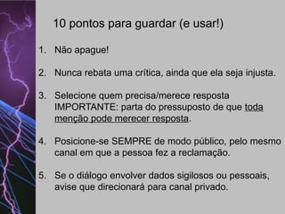 10 pontos para guardar (e usar!)
1. Não apague!
2. Nunca rebata uma crítica, ainda que ela seja injusta.
3. Selecione quem precisa/merece resposta
IMPORTANTE: parta do pressuposto de que toda
menção pode merecer resposta.
4. Posicione-se SEMPRE de modo público, pelo mesmo
canal em que a pessoa fez a reclamação.
5. Se o diálogo envolver dados sigilosos ou pessoais,
avise que direcionará para canal privado.

 