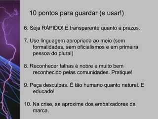 10 pontos para guardar (e usar!)
6. Seja RÁPIDO! E transparente quanto a prazos.

7. Use linguagem apropriada ao meio (sem
formalidades, sem oficialismos e em primeira
pessoa do plural)
8. Reconhecer falhas é nobre e muito bem
reconhecido pelas comunidades. Pratique!
9. Peça desculpas. É tão humano quanto natural. E
educado!
10. Na crise, se aproxime dos embaixadores da
marca.

 