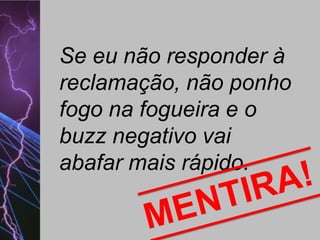 Se eu não responder à
reclamação, não ponho
fogo na fogueira e o
buzz negativo vai
abafar mais rápido.

 