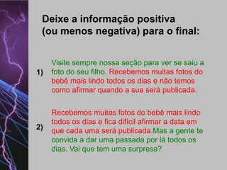 Deixe a informação positiva
(ou menos negativa) para o final:

1)

2)

Visite sempre nossa seção para ver se saiu a
foto do seu filho. Recebemos muitas fotos do
bebê mais lindo todos os dias e não temos
como afirmar quando a sua será publicada.
Recebemos muitas fotos do bebê mais lindo
todos os dias e fica difícil afirmar a data em
que cada uma será publicada.Mas a gente te
convida a dar uma passada por lá todos os
dias. Vai que tem uma surpresa?

 