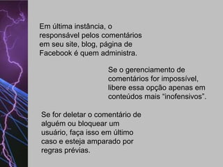Em última instância, o
responsável pelos comentários
em seu site, blog, página de
Facebook é quem administra.
Se o gerenciamento de
comentários for impossível,
libere essa opção apenas em
conteúdos mais “inofensivos”.
Se for deletar o comentário de
alguém ou bloquear um
usuário, faça isso em último
caso e esteja amparado por
regras prévias.

 