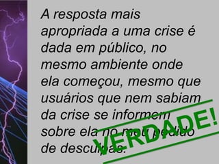 A resposta mais
apropriada a uma crise é
dada em público, no
mesmo ambiente onde
ela começou, mesmo que
usuários que nem sabiam
da crise se informem
sobre ela no meu pedido
de desculpas.

 