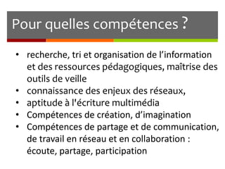 Pour quelles compétences ?
• recherche, tri et organisation de l’information
et des ressources pédagogiques, maîtrise des
outils de veille
• connaissance des enjeux des réseaux,
• aptitude à l'écriture multimédia
• Compétences de création, d’imagination
• Compétences de partage et de communication,
de travail en réseau et en collaboration :
écoute, partage, participation

 
