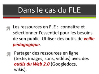 Dans le cas du FLE
Les ressources en FLE : connaître et
sélectionner l'essentiel pour les besoins
de son public. Utiliser des outils de veille
pédagogique.

Partager des ressources en ligne
(texte, images, sons, vidéos) avec des
outils du Web 2.0 (Googledocs,
wikis).

 