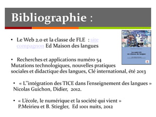 Bibliographie :
• Le Web 2.0 et la classe de FLE : site
compagnon Ed Maison des langues
• Recherches et applications numéro 54
Mutations technologiques, nouvelles pratiques
sociales et didactique des langues, Clé international, été 2013
• « L’’intégration des TICE dans l’enseignement des langues »
Nicolas Guichon, Didier, 2012.
• « L’école, le numérique et la société qui vient »
P.Meirieu et B. Stiegler, Ed 1001 nuits, 2012

 