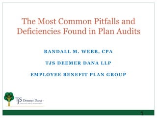 1
RANDALL M. WEBB, CPA
TJS DEEMER DANA LLP
EMPLOYEE BENEFIT PLAN GROUP
The Most Common Pitfalls and
Deficiencies Found in Plan Audits
 