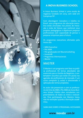 A Inova Business School é uma escola de
negócios fundada em 2013, com sede em
Campinas/SP.
Com abordagem inovadora e inédita no
Brasil, seus programas de educação execu-
tiva estão ancorados nos pilares de inova-
ção e visão de futuro, que norteiam seus
projetos pedagógicos e objetivam preparar
profissionais com capacidade de pensar e
preparar empresas para o futuro.
Os programas executivos ofertados pela
Inova são:
• MBA Executivo
• Pós MBA
• Pós-graduação em Neuromarketing
• InovaLAB
• Programas Internacionais
• Master
MASTER
O Master é um programa com foco na práti-
ca profissional. Os temas abordados são
essenciais para a Gestão de Negócios, e con-
templam assuntos que estão em pauta nas
agendas de profissionais de mercado. É um
curso compacto (5 aulas) e direcionado à
aplicação dos temas propostos.
As aulas são presenciais e com os professo-
res do time do MBA e Pós MBA da Inova Busi-
ness School. Público alvo: estudantes, em-
preendedores de todos os níveis e executi-
vos. Para participação nos Masters Inova,
não há restrições quanto à formação acadê-
mica.
A INOVA BUSINESS SCHOOL
www.inovabs.com.br
SAIBA MAIS SOBRE O PROGRAMA, ACESSANDO:
 