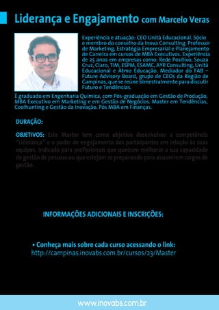 INFORMAÇÕES ADICIONAIS E INSCRIÇÕES:
• (19) 3234-0753
• E-mail: inova.campinas@inovabs.com.br
OBJETIVOS: Este Master tem como objetivo desenvolver a competência
“Liderança” e o poder de engajamento dos participantes em relação às suas
equipes. Indicado para proﬁssionais que queiram melhorar a sua capacidade
de gestão de pessoas ou que estejam se preparando para assumirem cargos de
gestão.
Liderança e Engajamento com Marcelo Veras
DURAÇÃO: 20 horas (5 sessões)
www.inovabs.com.br
ENCERRAMENTO DAS INSCRIÇÕES: 7 DIAS ÚTEIS ANTES DA DATA DE INÍCIO DO CURSO
Experiência e atuação: CEO Unità Educacional. Sócio
e membro do conselho da Inova Consulting. Professor
de Marketing, Estratégia Empresarial e Planejamento
de Carreira em cursos de MBA Executivos. Experiência
de 25 anos em empresas como: Rede Positivo, Souza
Cruz, Claro, TIM, ESPM, ESAMC, AYR Consulting, Unità
Educacional e Atmo Educação. Mediador do FAB –
Future Advisory Board, grupo de CEOs da Região de
Campinas, que se reúne bimestralmente para discutir
Futuro e Tendências.
É graduado em Engenharia Química, com Pós-graduação em Gestão de Produção,
MBA Executivo em Marketing e em Gestão de Negócios. Master em Tendências,
Coolhunting e Gestão da Inovação. Pós MBA em Finanças.
• Conheça mais sobre cada curso acessando o link:
http://campinas.inovabs.com.br/cursos/23/Master
 