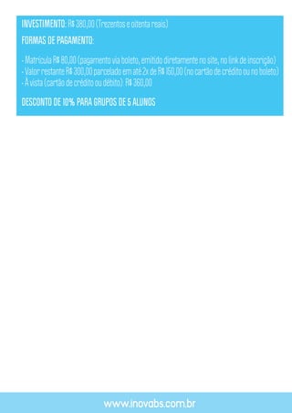 www.inovabs.com.br
INVESTIMENTO:R$380,00(Trezentoseoitentareais)
FORMAS DE PAGAMENTO:
•MatrículaR$80,00(pagamentoviaboleto,emitidodiretamentenosite,nolinkdeinscrição)
•ValorrestanteR$300,00parceladoematé2xdeR$150,00(nocartãodecréditoounoboleto)
•Àvista(cartãodecréditooudébito):R$360,00
DESCONTO DE 10% PARA GRUPOS DE 5 ALUNOS
 