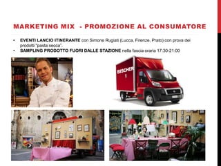MARKETING MIX - PROMOZIONE AL CONSUMATORE
• EVENTI LANCIO ITINERANTE con Simone Rugiati (Lucca, Firenze, Prato) con prova dei
prodotti “pasta secca”.
• SAMPLING PRODOTTO FUORI DALLE STAZIONE nella fascia oraria 17:30-21:00
 