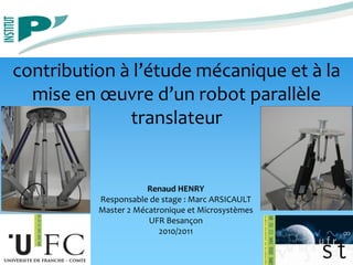 contribution à l’étude mécanique et à la
mise en œuvre d’un robot parallèle
translateur
Renaud HENRY
Responsable de stage : Marc ARSICAULT
Master 2 Mécatronique et Microsystèmes
UFR Besançon
2010/2011
 