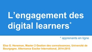 L’engagement des
digital learners*
Elsa G. Heneman, Master 2 Gestion des connaissances, Université de
Bourgogne. Alternance Essilor International, 2014-2015
* apprenants en ligne
 