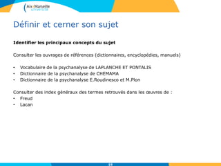 Définir et cerner son sujet
Identifier les principaux concepts du sujet
Consulter les ouvrages de références (dictionnaires, encyclopédies, manuels)
• Vocabulaire de la psychanalyse de LAPLANCHE ET PONTALIS
• Dictionnaire de la psychanalyse de CHEMAMA
• Dictionnaire de la psychanalyse E.Roudinesco et M.Plon
Consulter des index généraux des termes retrouvés dans les œuvres de :
• Freud
• Lacan
10
 
