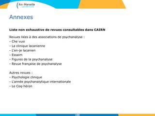 Annexes
Liste non exhaustive de revues consultables dans CAIRN
Revues liées à des associations de psychanalyse :
- Che vuoi
- La clinique lacanienne
- L’en-je lacanien
- Essaim
- Figures de la psychanalyse
- Revue française de psychanalyse
Autres revues :
- Psychologie clinique
- L'année psychanalytique internationale
- Le Coq-héron
100
 