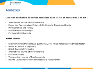 Annexes
Liste non exhaustive de revues recensées dans le JCR et accessibles à la BU :
• International Journal of Psychoanalysis
• Forum des Psychoanalyse Zeitschrift für klinische Theorie und Praxis
• Psychoanalysis and History
• Psychoanalytic Psychology
• Psychoanalytic Quarterly
Autres revues
• Evolution psychiatrique (revue qualifiante), seul revue française avec Impact Factor
• American journal of psychiatry
• British Journal of Psychiatry
• International Journal of Psychoanalysis
• Psychopathology
• The American Journal of Psychoanalysis
• Revista Latinoamericana de Psicopatologia Fundamental
101
 