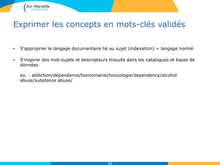 Exprimer les concepts en mots-clés validés
• S'approprier le langage documentaire lié au sujet (indexation) = langage normé
• S’inspirer des mot-sujets et descripteurs trouvés dans les catalogues et bases de
données
ex. : addiction/dépendance/toxicomanie/toxicologie/dependency/alcohol
abuse/substance abuse/
11
 