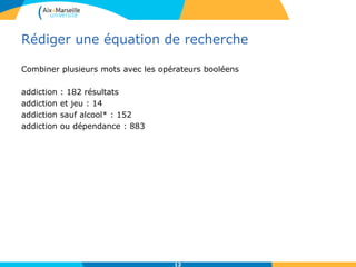 Rédiger une équation de recherche
Combiner plusieurs mots avec les opérateurs booléens
addiction : 182 résultats
addiction et jeu : 14
addiction sauf alcool* : 152
addiction ou dépendance : 883
12
 