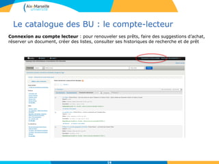 Le catalogue des BU : le compte-lecteur
16
Connexion au compte lecteur : pour renouveler ses prêts, faire des suggestions d’achat,
réserver un document, créer des listes, consulter ses historiques de recherche et de prêt
 
