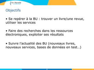 Objectifs
• Se repérer à la BU : trouver un livre/une revue,
utiliser les services
• Faire des recherches dans les ressources
électroniques, exploiter ses résultats
• Suivre l’actualité des BU (nouveaux livres,
nouveaux services, bases de données en test…)
2
 
