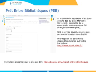 Prêt Entre Bibliothèques (PEB)
20
Formulaire disponible sur le site des BU : http://bu.univ-amu.fr/pret-entre-bibliotheques
Si le document recherché n’est dans
aucune des BU d’Aix-Marseille
Université : possibilité de le
commander dans une autre BU
(française ou étrangère).
N.B. : service payant, réservé aux
personnes inscrites dans les BU
Pour repérer les documents
disponibles dans les autres BU
françaises :
http://www.sudoc.abes.fr/
 