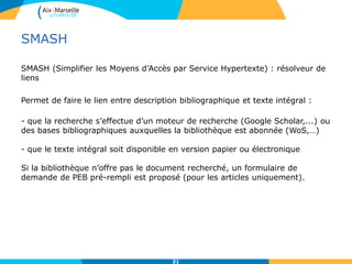 SMASH
SMASH (Simplifier les Moyens d’Accès par Service Hypertexte) : résolveur de
liens
Permet de faire le lien entre description bibliographique et texte intégral :
- que la recherche s’effectue d’un moteur de recherche (Google Scholar,...) ou
des bases bibliographiques auxquelles la bibliothèque est abonnée (WoS,…)
- que le texte intégral soit disponible en version papier ou électronique
Si la bibliothèque n’offre pas le document recherché, un formulaire de
demande de PEB pré-rempli est proposé (pour les articles uniquement).
31
 