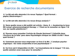 Exercice de recherche documentaire
1/ La BU est-elle abonnée à la revue Topique ? Quel format :
papier/électronique ?
2/ La BU est-elle abonnée à la revue Group analysis ?
3/ Dans quelle revue a été publié cet article : Gans, S. « Awakening to love:
RD Laing's phenomenological therapy » ? Peut-on le consulter en ligne ? Si
oui, sur quelle plateforme ?
4/ Pouvez-vous consulter l’article de Claude Savinaud ‘L’infantile dans
l’écriture de la folie’ paru dans Psychologie clinique en 2008 à la BU ? Sous
quel format ?
5/ Comment pouvez-vous emprunter ce livre à la BU : ‘L'analyse psycho-
organique : les voies corporelles d'une psychanalyse’ ?
6/ Ce livre est-il disponible à la BU : ‘Le traumatisme de la langue’ ? Si non,
quelle solution avez-vous pour le consulter ?
44
 