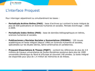 L’interface Proquest
Pour interroger séparément ou simultanément les bases :
• Periodicals Archive Online (PAO) : base d’archives qui contient le texte intégral de
plus de 600 publications en Sciences humaines et sociales. Période d’archivage : 1665
à 2009.
• Periodicals Index Online (PAO) : base de données bibliographiques en lettres,
sciences humaines et sociales.
• Publicaciones y Revistas Sociales y Humanísticas (PRISMA) : 120 revues
académiques en texte intégral (depuis 1966) en Sciences humaines et sociales,
spécialisées sur les études latines, latino-américaines et caribéennes.
• Proquest Dissertations & Theses (PQDT) : contient les références de plus de 2.9
millions de travaux universitaires de toutes disciplines soutenus dans plus de 1000
universités d'Amérique du Nord et d'Europe et couvrant 140 années. Le texte intégral
est disponible pour plus de 1.4 million de mémoires et de thèses.
48
 