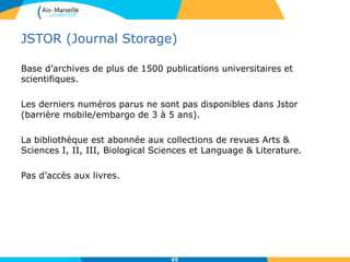JSTOR (Journal Storage)
Base d’archives de plus de 1500 publications universitaires et
scientifiques.
Les derniers numéros parus ne sont pas disponibles dans Jstor
(barrière mobile/embargo de 3 à 5 ans).
La bibliothèque est abonnée aux collections de revues Arts &
Sciences I, II, III, Biological Sciences et Language & Literature.
Pas d’accès aux livres.
65
 