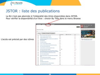 JSTOR : liste des publications
66
La BU n’est pas abonnée à l’intégralité des titres disponibles dans JSTOR.
Pour vérifier la disponibilité d’un titre : choisir By Title dans le menu Browse
L’accès est précisé par des icônes
 