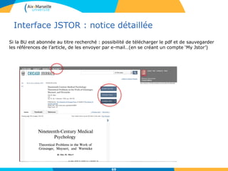 Interface JSTOR : notice détaillée
69
Si la BU est abonnée au titre recherché : possibilité de télécharger le pdf et de sauvegarder
les références de l’article, de les envoyer par e-mail…(en se créant un compte ‘My Jstor’)
 