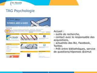 TAG Psychologie
7
Accueil :
- outils de recherche,
- contact avec le responsable des
acquisitions,
- actualités des BU, Facebook,
Twitter,
- Prêt entre bibliothèques, service
de questions/réponses @zimut
 
