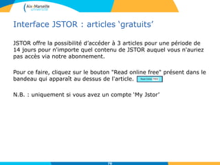 Interface JSTOR : articles ‘gratuits’
JSTOR offre la possibilité d’accéder à 3 articles pour une période de
14 jours pour n'importe quel contenu de JSTOR auquel vous n'auriez
pas accès via notre abonnement.
Pour ce faire, cliquez sur le bouton "Read online free" présent dans le
bandeau qui apparaît au dessus de l'article.
N.B. : uniquement si vous avez un compte ‘My Jstor’
70
 