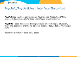PsycInfo/PsycArticles : interface EbscoHost
PsycArticles : publiée par l’American Psychological Association (APA),
propose le texte intégral d’articles scientifiques et universitaires.
PsycInfo : base de données bibliographiques en psychologie, éducation,
médecine, pédiatrie, pharmacie, sciences sociales, depuis 1967. Produite par
l’APA.
Recherche simultanée dans ces 2 bases
71
 