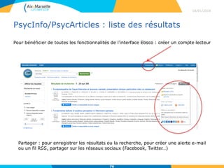 PsycInfo/PsycArticles : liste des résultats
18/01/2016
76
Partager : pour enregistrer les résultats ou la recherche, pour créer une alerte e-mail
ou un fil RSS, partager sur les réseaux sociaux (Facebook, Twitter…)
Pour bénéficier de toutes les fonctionnalités de l’interface Ebsco : créer un compte lecteur
 