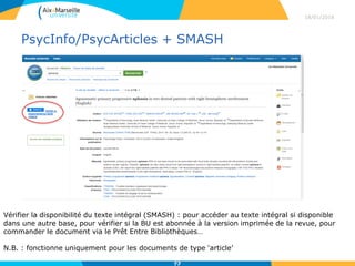 PsycInfo/PsycArticles + SMASH
18/01/2016
77
Vérifier la disponibilité du texte intégral (SMASH) : pour accéder au texte intégral si disponible
dans une autre base, pour vérifier si la BU est abonnée à la version imprimée de la revue, pour
commander le document via le Prêt Entre Bibliothèques…
N.B. : fonctionne uniquement pour les documents de type ‘article’
 