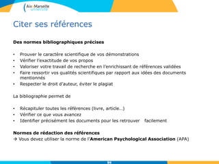 Citer ses références
Des normes bibliographiques précises
• Prouver le caractère scientifique de vos démonstrations
• Vérifier l’exactitude de vos propos
• Valoriser votre travail de recherche en l’enrichissant de références validées
• Faire ressortir vos qualités scientifiques par rapport aux idées des documents
mentionnés
• Respecter le droit d’auteur, éviter le plagiat
La bibliographie permet de
• Récapituler toutes les références (livre, article…)
• Vérifier ce que vous avancez
• Identifier précisément les documents pour les retrouver facilement
Normes de rédaction des références
 Vous devez utiliser la norme de l’American Psychological Association (APA)
86
 