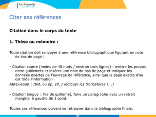 Citer ses références
Citation dans le corps du texte
1. Thèse ou mémoire :
Toute citation doit renvoyer à une référence bibliographique figurant en note
de bas de page :
- Citation courte (moins de 40 mots / environ trois lignes) : mettre les propos
entre guillemets et insérer une note de bas de page et indiquer les
données exactes de l'ouvrage de référence, ainsi que la page exacte d'où
est tirée l'information
Abréviation : Ibid. ou op. cit. / indiquer les troncatures [...]
- Citation longue : Pas de guillemet, faire un paragraphe avec un retrait
marginal à gauche de 1 point.
Toutes ces références doivent se retrouver dans la bibliographie finale.
8787
 