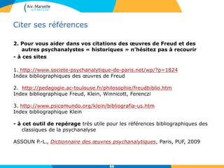 Citer ses références
2. Pour vous aider dans vos citations des œuvres de Freud et des
autres psychanalystes « historiques » n’hésitez pas à recourir
- à ces sites
1. http://www.societe-psychanalytique-de-paris.net/wp/?p=1824
Index bibliographiques des œuvres de Freud
2. http://pedagogie.ac-toulouse.fr/philosophie/freudbiblio.htm
Index bibliographique Freud, Klein, Winnicott, Ferenczi
3. http://www.psicomundo.org/klein/bibliografia-us.htm
Index bibliographique Klein
- à cet outil de repérage très utile pour les références bibliographiques des
classiques de la psychanalyse
ASSOUN P.-L., Dictionnaire des œuvres psychanalytiques, Paris, PUF, 2009
8888
 