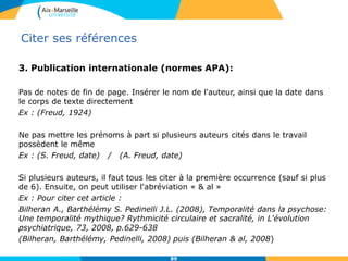 Citer ses références
3. Publication internationale (normes APA):
Pas de notes de fin de page. Insérer le nom de l'auteur, ainsi que la date dans
le corps de texte directement
Ex : (Freud, 1924)
Ne pas mettre les prénoms à part si plusieurs auteurs cités dans le travail
possèdent le même
Ex : (S. Freud, date) / (A. Freud, date)
Si plusieurs auteurs, il faut tous les citer à la première occurrence (sauf si plus
de 6). Ensuite, on peut utiliser l'abréviation « & al »
Ex : Pour citer cet article :
Bilheran A., Barthélémy S. Pedinelli J.L. (2008), Temporalité dans la psychose:
Une temporalité mythique? Rythmicité circulaire et sacralité, in L'évolution
psychiatrique, 73, 2008, p.629-638
(Bilheran, Barthélémy, Pedinelli, 2008) puis (Bilheran & al, 2008)
89
 