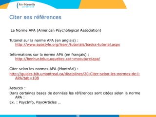 La Norme APA (American Psychological Association)
Tutoriel sur la norme APA (en anglais) :
http://www.apastyle.org/learn/tutorials/basics-tutorial.aspx
Informations sur la norme APA (en français) :
http://benhur.teluq.uquebec.ca/~mcouture/apa/
Citer selon les normes APA (Montréal) :
http://guides.bib.umontreal.ca/disciplines/20-Citer-selon-les-normes-de-l-
APA?tab=108
Astuces :
Dans certaines bases de données les références sont citées selon la norme
APA :
Ex. : PsycInfo, PsycArticles …
Citer ses références
90
 
