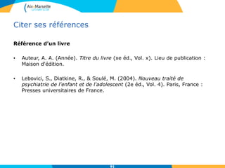 Citer ses références
Référence d’un livre
• Auteur, A. A. (Année). Titre du livre (xe éd., Vol. x). Lieu de publication :
Maison d'édition.
• Lebovici, S., Diatkine, R., & Soulé, M. (2004). Nouveau traité de
psychiatrie de l'enfant et de l'adolescent (2e éd., Vol. 4). Paris, France :
Presses universitaires de France.
9191
 
