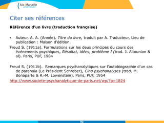 Citer ses références
Référence d’un livre (traduction française)
• Auteur, A. A. (Année). Titre du livre, traduit par A. Traducteur, Lieu de
publication : Maison d'édition.
Freud S. (1911a). Formulations sur les deux principes du cours des
événements psychiques, Résultat, idées, problème I (trad. J. Altounian &
al). Paris, PUF, 1984
Freud S. (1911b). Remarques psychanalytiques sur l'autobiographie d'un cas
de paranoïa (Le Président Schreber), Cinq psychanalyses (trad. M.
Bonaparte & R.-M. Lowenstein). Paris, PUF, 1954
http://www.societe-psychanalytique-de-paris.net/wp/?p=1824
9292
 