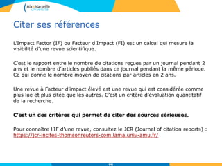 Citer ses références
L’Impact Factor (IF) ou Facteur d’Impact (FI) est un calcul qui mesure la
visibilité d'une revue scientifique.
C'est le rapport entre le nombre de citations reçues par un journal pendant 2
ans et le nombre d'articles publiés dans ce journal pendant la même période.
Ce qui donne le nombre moyen de citations par articles en 2 ans.
Une revue à Facteur d’impact élevé est une revue qui est considérée comme
plus lue et plus citée que les autres. C’est un critère d’évaluation quantitatif
de la recherche.
C’est un des critères qui permet de citer des sources sérieuses.
Pour connaître l’IF d’une revue, consultez le JCR (Journal of citation reports) :
https://jcr-incites-thomsonreuters-com.lama.univ-amu.fr/
96
 
