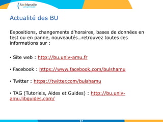 Actualité des BU
Expositions, changements d’horaires, bases de données en
test ou en panne, nouveautés…retrouvez toutes ces
informations sur :
• Site web : http://bu.univ-amu.fr
• Facebook : https://www.facebook.com/bulshamu
• Twitter : https://twitter.com/bulshamu
• TAG (Tutoriels, Aides et Guides) : http://bu.univ-
amu.libguides.com/
97
 