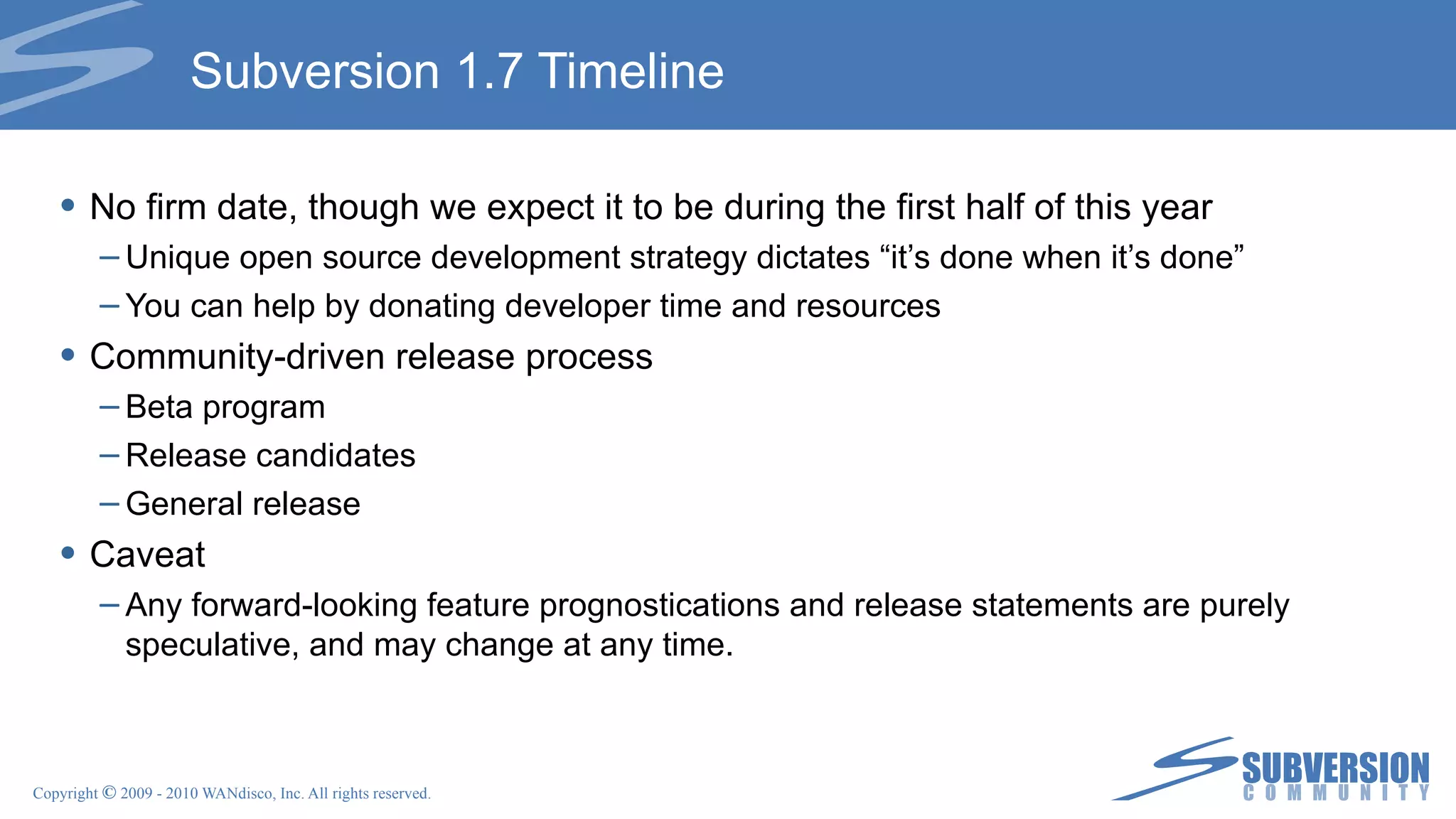 Subversion 1.7 Timeline No firm date, though we expect it to be during the first half of this year Unique open source development strategy dictates “it’s done when it’s done” You can help by donating developer time and resources Community-driven release process Beta program Release candidates General release Caveat Any forward-looking feature prognostications and release statements are purely speculative, and may change at any time. 