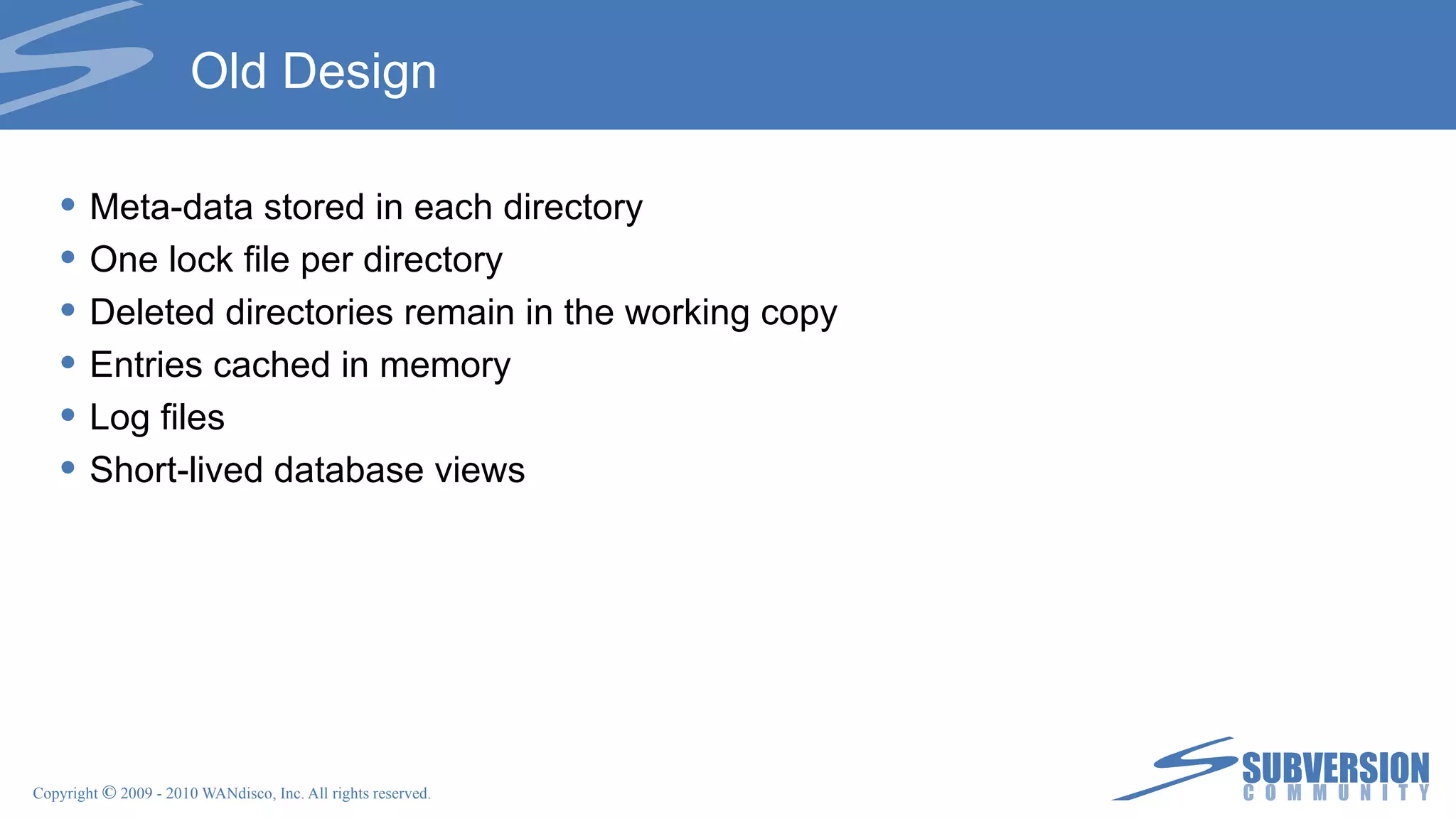 Old Design Meta-data stored in each directory One lock file per directory Deleted directories remain in the working copy Entries cached in memory Log files Short-lived database views 