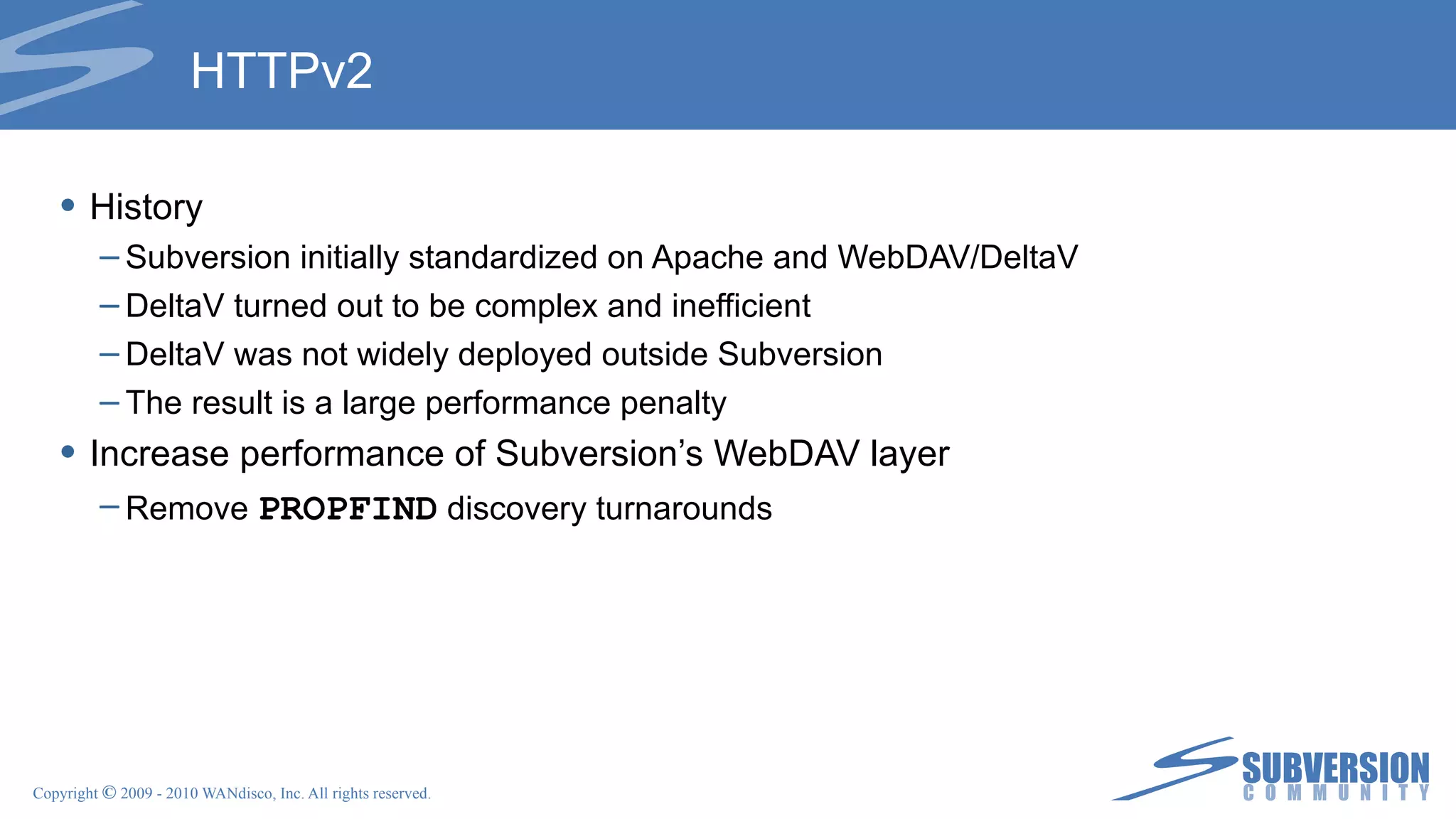 HTTPv2 History Subversion initially standardized on Apache and WebDAV/DeltaV DeltaV turned out to be complex and inefficient DeltaV was not widely deployed outside Subversion The result is a large performance penalty Increase performance of Subversion’s WebDAV layer Remove  PROPFIND  discovery turnarounds 