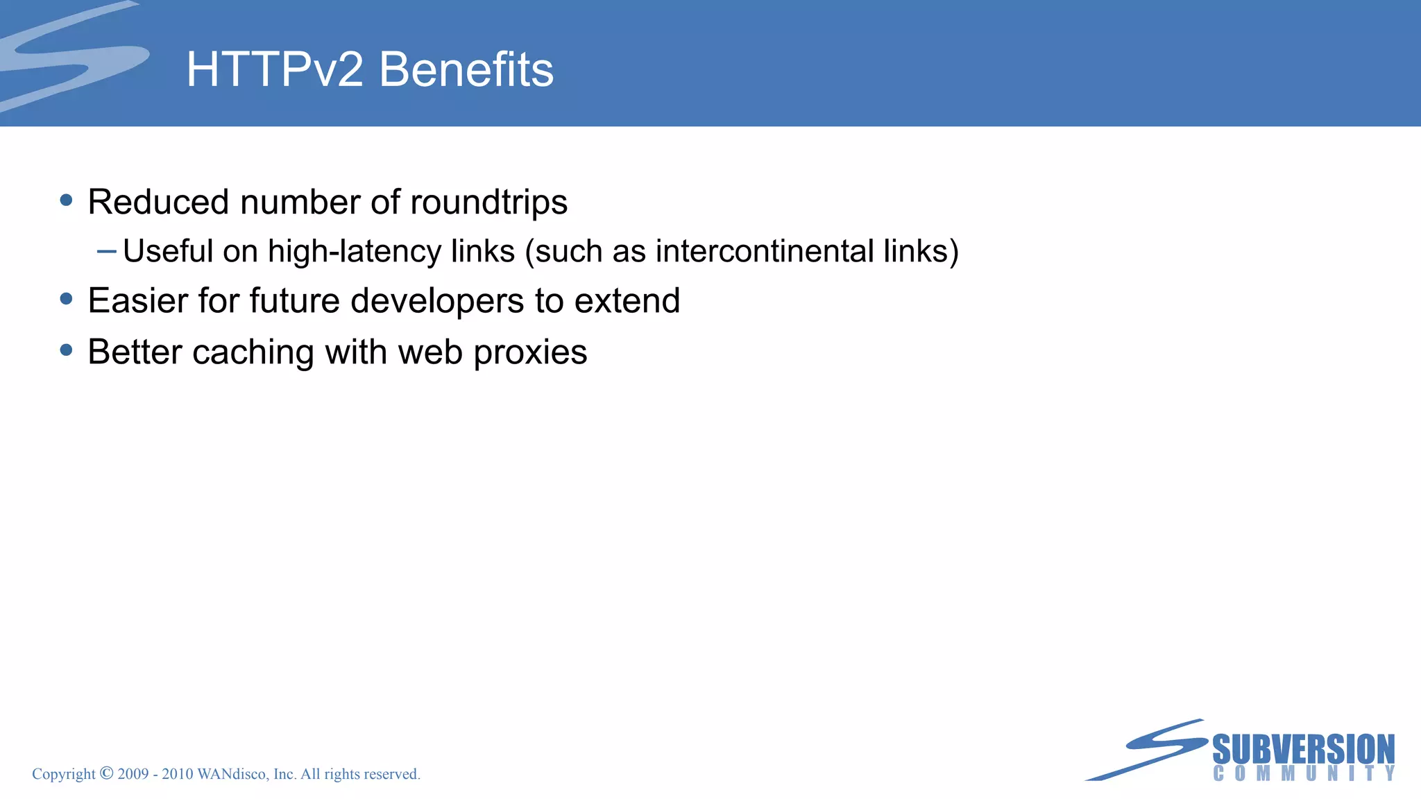 HTTPv2 Benefits Reduced number of roundtrips Useful on high-latency links (such as intercontinental links) Easier for future developers to extend Better caching with web proxies 