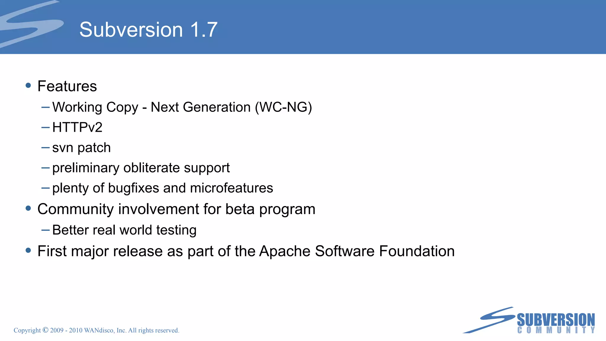 Subversion 1.7 Features Working Copy - Next Generation (WC-NG) HTTPv2 svn patch preliminary obliterate support plenty of bugfixes and microfeatures Community involvement for beta program Better real world testing First major release as part of the Apache Software Foundation 