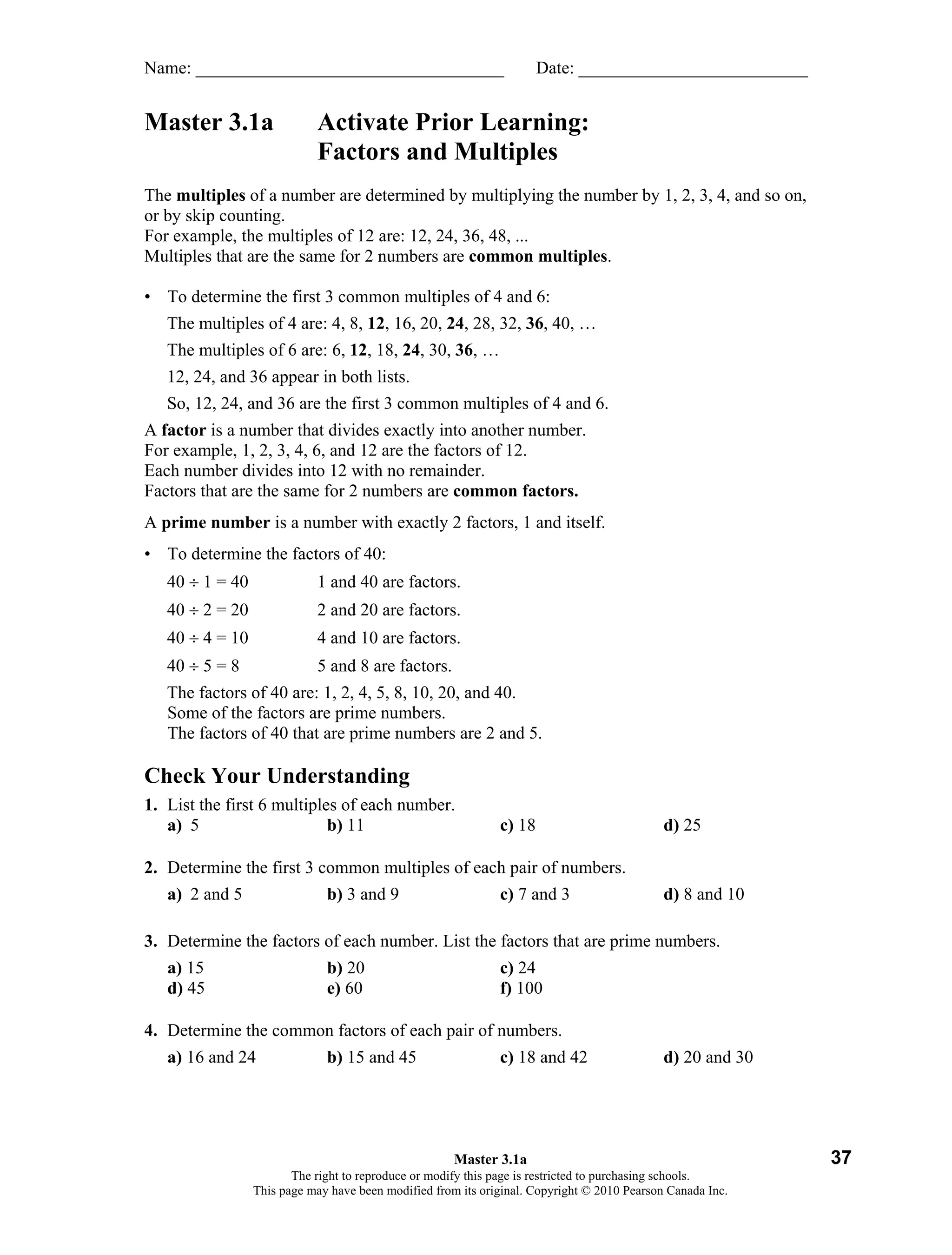 Click to open editable Word file

Name: ___________________________________                             Date: __________________________


Master 3.1a                 Activate Prior Learning:
                            Factors and Multiples
The multiples of a number are determined by multiplying the number by 1, 2, 3, 4, and so on,
or by skip counting.
For example, the multiples of 12 are: 12, 24, 36, 48, ...
Multiples that are the same for 2 numbers are common multiples.

• To determine the first 3 common multiples of 4 and 6:
   The multiples of 4 are: 4, 8, 12, 16, 20, 24, 28, 32, 36, 40, …
   The multiples of 6 are: 6, 12, 18, 24, 30, 36, …
   12, 24, and 36 appear in both lists.
   So, 12, 24, and 36 are the first 3 common multiples of 4 and 6.
A factor is a number that divides exactly into another number.
For example, 1, 2, 3, 4, 6, and 12 are the factors of 12.
Each number divides into 12 with no remainder.
Factors that are the same for 2 numbers are common factors.
A prime number is a number with exactly 2 factors, 1 and itself.
• To determine the factors of 40:
   40 ÷ 1 = 40              1 and 40 are factors.
   40 ÷ 2 = 20              2 and 20 are factors.
   40 ÷ 4 = 10              4 and 10 are factors.
   40 ÷ 5 = 8               5 and 8 are factors.
   The factors of 40 are: 1, 2, 4, 5, 8, 10, 20, and 40.
   Some of the factors are prime numbers.
   The factors of 40 that are prime numbers are 2 and 5.

Check Your Understanding
1. List the first 6 multiples of each number.
   a) 5                     b) 11                             c) 18                          d) 25

2. Determine the first 3 common multiples of each pair of numbers.
   a) 2 and 5                 b) 3 and 9                      c) 7 and 3                     d) 8 and 10

3. Determine the factors of each number. List the factors that are prime numbers.
   a) 15                      b) 20                           c) 24
   d) 45                      e) 60                           f) 100

4. Determine the common factors of each pair of numbers.
   a) 16 and 24               b) 15 and 45                    c) 18 and 42                   d) 20 and 30




                                                      Master 3.1a                                                  37
                        The right to reproduce or modify this page is restricted to purchasing schools.
                 This page may have been modified from its original. Copyright © 2010 Pearson Canada Inc.
 